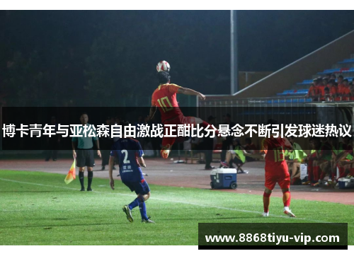 博卡青年与亚松森自由激战正酣比分悬念不断引发球迷热议