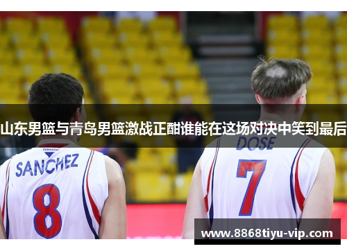 山东男篮与青岛男篮激战正酣谁能在这场对决中笑到最后