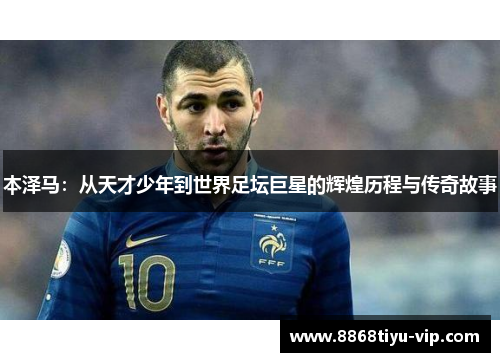 本泽马：从天才少年到世界足坛巨星的辉煌历程与传奇故事