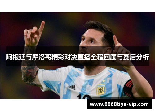 阿根廷与摩洛哥精彩对决直播全程回顾与赛后分析