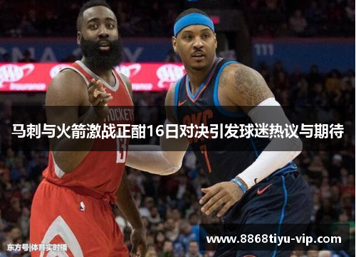 马刺与火箭激战正酣16日对决引发球迷热议与期待