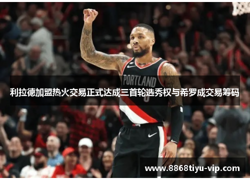 利拉德加盟热火交易正式达成三首轮选秀权与希罗成交易筹码